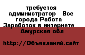 требуется администратор - Все города Работа » Заработок в интернете   . Амурская обл.